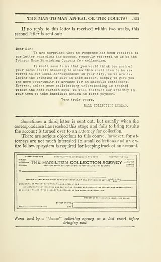 THE MAN-TO-MAN APPEAL OR THE COURTS? ,133
If no reply to this letter is received within two weeks, this
second letter is sent out:
Dear Sir:
We are surprised that r.o reapcnse has been received to
our letter regardinij the account recently referred to us by the
Johnson Hone rurniahing Company for collection.
It would seem to us that you would think too much of
your local credit standing to allow this small item to be re-
ferred to our local correspondent in your city, so we aro de-
laying the bringing of suit in this matter, simply to give you
one more opportunity to arrange for an amicable ecttlcaent.
However, unless some oatisfactory understanding is reached
within the next fifteen days, wo will instruct our attorney in
your town to take inmediate actlcn to force payment.
Very truly youro,
RfiLL COLLECTIHG rUHSAV.
Sometimes a third^ letter is sent out, but usually v?hen the
correspondence has reached this stage and fails to bring results
the account is turned over to an attorney for collection.
There are serious objections to this course, however, for at-
torneys are not much interested in small collections r.nd an en-
tire follow-up system is required for keeping track of an account.
:::H
 