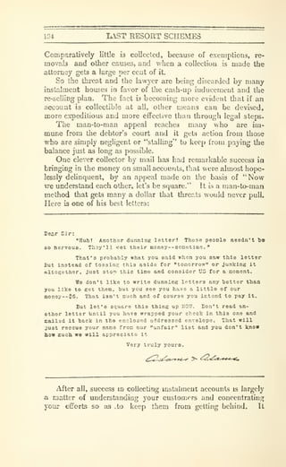 134. K.ST RESORT SCHEMES
Comparatively little is collected, because of exemptions, re-
movab and other causes, and when a collecliou is made the
attorney gets a large per cent of it.
So the thi-eat and the lawyer are being discarded by many
instalment houses in favor of die cash-up iuducement and the
re-seliing plan. The fact is becoming more evident that if an
account is collectible at all, other means can be devised,
more expeditious and more effective than through legal steps.
The man-to-man appeal reaches many who are im-
mime from the debtor's court and it gets action from those
who are simply negligent or "stalling" to keep from paying the
balance just as long as possible.
One clever collector by mail has had remarkable success in
bringing in the money on small accounts, that were almost hope-
lessly delinquent, by an appeal made on the basis of "Now
vre understand each other, let's be square." It w a man-to-man
method that gets many a dollar that threats would never pull.
Here is one of his best letters:
I3ec.r Sir:
"Huh! Another dunning letter? Those people needn't Tie
80 nervous. Tlioy'll fet their money--sometime. "
That's probably what you said when you saw this letter
But instead of tossing this aside for "tomcrrow" or junking it
altogether, just stop this time and consider US for a moment.
We don't like to write dunning letters any better than
you like to get them, but you see you have a little of our
inoney--$6. That isn't much and of course you intend to pay it.
But let's square this thing up NOW. Don't read an-
other letter Until you have wrapped your check in this one and
Eailsd it back in the enclosed addressed envelope. That will
just rescue your name from our "unfair" list and you don't know
bow jEuch we will appreciato it
Very truly yours.
After all, success in collecting instalment accounts is largely
a matter of understanding your customers and concentrating
your efforts so as .to keep them from getting behind. It
 