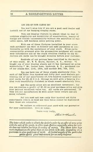 10 A RESULT-GETTING LETTER
LET OBB or VOTO CLERKS 00!
You won't nilBS him If you are a poet card dealer and
Install one of our hanging display racks.
This new display fixture is almost ideal in that it
comhlnes simplicity and durability of construction, heauty of
design and f ini8h--acceB8a'billty without, the sacrifice of val-
uahle space, )Eirfd Enormous sales pulling power.
With one of these fixtures Installed In your store
each purchaser can wait on himself and make purchases as con-
veniently as with the assistance of your clerk. Price cards
conveniently arranged give the prospectlTO purchaser all necea»
eary infoi^ation and as the stand revolves readily in any di-
rection all cards can be brought directly before your customer.
Hundreds of our patrons have testified to tho merits
of this stand. Mr. W. T. Moore, Pacolet, S. C. , writes: "I
bought one of your display stands and it has increased my sales
wonderfully." Mr. Casper Lowe, Lynbrock, B. Y. » purchased one
of our Btando Hot. 11th, 1909, and another 7eb. 7th. 1910.
You can have one of these stands absolutely free. To
each of th^first four hundred and fifty post card dealers pur-
chasing one of our assortments of.fivo hundred superior quality
post cards for |5.00 r.O.B. Chicago we will give a hanging dis-
play rack beautifully finished in black enamel absolutely free.
And the cards alone are an excellent investment, for
you can realize a profit of ^7.50 on your purchase price and givei
your patrons excellent value too. All cards are guaranteed. If
they are not satiofactory we will allow their return and all
money refunded.
But you nruBt act now--only four hundred and fifty
fisiiortments remain on hand and this value cannot be duplicated
when these are exhausted.
We enoloso an addressed poet card with our guarantee'
tor your convenienoo. Kail it today.
Yours very truly.
The letter which seeks fxt clinch the dealer's order by an offer of some prize
with the sale of the goods, is often most effective ;e&peciaUy when the arti-
cle does not involve too large an ouilap of money. The above letter lays
more emphasis on the prize than on the article to be sold, depending on a
guarantee to give confidence of merit. A limited supply of the particular
goods offered gives inducement for an early response
 