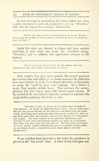 13G FEAR OF NOTORIETY BRINGS IN I^IONEY
Tn case no reply is received to tliis letter within five days,
a plain statement is sent out, stamped in red ink "Overdue,"
and uith the t}'pevvTitten sentence underneath:
"Won't you taice care of this payment at once? We are
balancing our books at the present time and we want to check up
your account.
"
Again five days are allowed to elapse and then another
statement is sent which also bears the red-inked stamp,
"Overdue," and in addition this typewritten sentence at the
bottom:
"Won't you tell us If there is any reason why you
ehould not pay this first iastalmont at once?"
After another five days have passed, the second payment
has become due and although no harsh measures for collection
have been hinted at, it has been found advisable, at this point,
to adopt the "must be paid noio" attitude. So a threat is
made that usually strikes home. Two schemes for accom-
plishing this have been tried with almost equal success. If
the record of the sale indicates that the customer is a person who
might dislike notoriety, this letter is sent:
"You don't want to force us to wrlta your friends In
thl8 matter. It would be embarrassing to you. But we must know
why you pay no attention to our lett;ers---we must find out some-
thing regarding your work and your financial condition, that wa
may know just what the chances are of your paying for the goods
you bought. You will compel us to ask your references and
friends to get this information unless you give us a definita
date when you will take up this matter. We will wait five days
for your answer before subjecting you to treatment which eeems
to us rather eevare, considering the email amount of your
obligation.
K no rcplyhas been received to this letter the purchaser is
placed in the "last resort" class. A letter of this kind goes out;
 