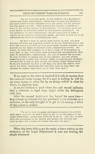 FEAR OF CREDIT LOSS IS STRONG 137
"As you possitily know, wc aro mem'bers of a Merchants'
credit and Trust Association, which aims to keep all merchants
end mail-order houses informed as to the credit of all persons
who buy goods on tine. This association extends everywhere--
even to the little stores in the country. Its purpose is to aa-
Eure safety in allowing credit to any persons seeking it. By
our promises to this association, we are compelled to make a
report on all persons purchasing goods, and this places us in an
embarraBsing position regarding your case.
"We don't want to report your credit as BAD, and thus
cut you off from any possible credit In future from merchants all
ever the country as well as from mail-order hou3es--'because your
account is too small to warrant such a disastrous course. Ec-
sides. we feel that perhaps it is not a lack of willingness on
your part to pay, hut rather some extenuating circumstances that
make it impossible, temporarily, for you to handle the account.
By your failure to answer any of our letters, you are simply
compelling us to make this report, while in reality you probably
are willing to pay as soon as you aro better fixed financially.
So we are inclined to wait a few days —to hold the report over
until the 12th, believing that you will tell ua Just what the
trouble ie rather than force us to take this steD."
If no reply to this letter is received it is safe to assume that
llie custoraer needs tracing, for if a man is stalling he will fix;
up some excuse tc offer, for by so doing—which is what ha
wants, he plays for time.
A second method is used where the sale record indicates
that a reference to legal steps might strike the delinquent
with fear.
After the second instalment has lapsed for some time-
long enough to indicate that the purchaser h not desirable as a
customer, so the only thought is to get in the money, a letter
of this nature is mailed:
"776 don't want to adopt stringent measures to collect
thla small account--we don'-i want to put It in the hands of the
legal department, unless you force ua to do it. But that la Just
what you are going to do, unless you answer our letters and
tell us what the trouble is within the next ten days.
"
When this letter fails to get the reply, a letter written on the
stationery of the Legal Department is sent out bearing the
simple statement:
 