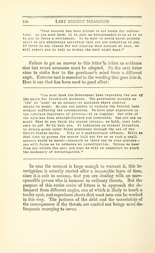 138 LAST RESORT MEASURES
"Your account haa been placed in our hands for collec-
tion. As you muat know, it ia Just sa disagreeable to us as It l3
to you to force a settlement. So we want to avoid harsh methods
until wo are absolutely satisfied thtt you are unwilling to pay.
If there is any reason for not closing this account at once, wo
will expect you to tell us within the next eight days."
Failure to get an answer to this letter Is taken as eidence
that last resort measures must be adopted. So the next letter
aims to strike fear to the purchaser's mind from a different
angle. Extreme tact is essential to the wording that goes into it.
Here is one that has been used to good effect:
"lou aust know the Government lawa regarding the uao of
the Bails for fraudulent purposes. The government accepts na
'ifo' or 'ands' as an excuse —it punishes where Justice
should he dealt. Mo man can expect to violate the federal laws
without suffering the consequences. We have your signature on
the returned duplicate of invoice—It is regular. Our aide of
the sale has teen straightforward end honorable. Can you say aa
much? What do you think the sicned invoice, we hold, must indi-
cate to us? We'll tell you. It Indicates an evident Intention
to obtain goods under false pretenses through the use of the
'
United States mails. This ia a penitentiary offense. While we
feel that to pursue the course laid out for us on such a small
account would be harsh--lnasmuch as there may be some alstake--
you will force us to coianenco an inveatlgation. Unless we hear
from you within the next atx days we will be compelleii to start
the machinery of investigation."
In case the account b large enough to. warrant it, this in-
vestigation is actually started after a reasonable lapse of time,
since it is safe to assume, that you are dealing with an unre-
sponsible person who is immune to ordinary threats. But the
purpose of this entire series of letters is to approach the de-
linquent from different angles, one of which is likely to touch a
tender spot, and experience shows that most men can be worked
in this way. The justness of the debt and the uncertainty of
the consequences if the threats are carried out brings most de-
linquents scurrying to cover.
 