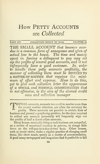 How Petty Accounts
are Collected
PART XIV COLLECTING MONEY BY MAIL CH.'UPTER ft4
THE SMALL ACCOUNT that becomes over-
due is a common form of annoyance and often of
actual loss to the house. The time and Tncmcy
spent in forcing a delinquent to fay mai^ eat
wp the 'profits of several good accounts, and it not
infrequently loses a good customer. In order
to handle these petty accounts profitably^ the
manner of collecting them must be REDUCED TO
A MATTER OP ROUTINE that requires the mini-
mum of effort and expense. How to do this,
yet to give each colleciion letter the appearance
o/" a SPECIAL and PERSONAL CO^IMUlTfCATION that
18 not offensive, is the aim of the shrewd credit
Tiian and collection manager
TRITAL accounts, accounts too small to receive more than
the merest routine attention, are often the cemetery for
profits. These accounts are peculiar to certa-in lines of
business and present a perplexing problem, for the time required
to collect one account personally will frequently wipe out
the profits of half a dozen other accounts.
Many houses nominally doing a cash business are compelled,
as a matter of occasional courtesy to patrons, to charge little
items on tlie. will-pay-in-a-day-or-two basis. Other houses,
such as music stores, make a regular practice of charging small
items, like sheet music, ^purely as a matter of accommodation.
A good many Dewspapers and magazines find it profitable to bill
 