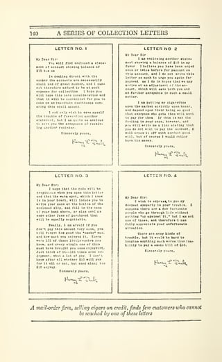 140 A SERIES OF COLLECTION LETTERS
LETTER NO. 1
Uy Dear Sir-
You 111 find encloood a s'.alo-
aent of account ehowtns balanca of
tlO dua u«
In dealing direct with tha
• aoker tho accounts are nocoasarUy
eaall and of great number, and I can-
not thareforo afford to be at euch
•ipenae for collection I hope you
111 take thla Into conalderat Ion and
that It »lll bo conTonUnt for you to
nelie ce an Immediate reolttance cot-
•rlng thlg eoall anount.
I rot only »lsh to oa^e ityaalf
tl:o trouble of for»srair.!! another
Btatcncnt. but I ao quite aa annloua
to BOTe you tho annoyance of receiv-
ing another rocilndar-
Slncerely your
i^t-^c:?^?.
LETTER NO 2
Uy Dear Sir
I ao enclosing another atate-
oent ahoirlna a balance of JlO In my
faTor I belleie you ha>e been urgeA
once or twice ))efore for pays^nt on
thla account, and I do not write ttal*
letter so much to urge you again for
ptiycieBt as 1 do In hopes that we oay
arrlTs at an adjustment ct the ac-
count, which will save both you and
ffls further annoyanca in auch a saalX
matter.
1 aa putting ny cigarettes
upon the market strictly upon honor,
ond depend upon their being so good
that CTeryooe who geta them will want
to pay for thea If this 19 not tVo
feeling In your caao. however, ond
you will write OS a llnp staling that
you do not wlat to pay the account. I
will cross It off with perfect good
win. but of courae I would rather
SlDcerely yo
hU^Tf
 