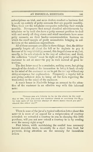 AN INFORMAL REMINDER 141
subscriptions on trial, and news dealers conduct a business that
is made up entirely of petty accounts that are payable monthly.
Then thcie are the telephone companies collecting their rentals
monthly. Newspapers that accept classified advertisements by
telephone or by mail also. have a petty account problem to deal
with and nearly all drug stores and retail merchants have some
petty accounts on their books—accommodation business on
which the small margin of profit necessitates bringing in col-
lections at the minimum expenditure.
All of these accounts are alike in three things : first, the debtor
generally forgets all £:,bout the bill or he neglects to pay it
because of its very triviality; second, this forgetfulness or neglect,
usually, is the sole obstacle in the way of collection; and third,
the collection "attack" must be right at the point—^getting the
customer to act at once—to pay in cash instead of good in-
tentions.
The first letter must be a reminder, nothing more, but giving
enough of the details of the transaction to brizig it back clearly
to the mind of the customer so as to get the xncney withoutany
delay or expense for explanation. Frequently a regular bill is
sent giving sufhcient data to bring all the facts regarding the
transaction to the mind of the customer.
A music house in Nashville brings an account to the atten-
tion of the customer in an eflfective way with tJiis informal
note:
"Unless you are lilrely to tie in the store in the next
day or two, will you send our cashier check or currency for $__
to talce care of the little charge of sheet music vrhioh you pur-
chased the other da;'?"
There is none of the jar of a typical collection letter about this
note—it is more of an appeal for a reciprocation of courtesy
extended: we extended a courtesy to you in charging this little
purchase, will you not now extend a. courtesy to us by sending
over the money right away?
First letters, while maintaining the cordial tone necessary
toward desirable trade, invariably fix a shoii; time limit for
payment, fixing attention on the necessity for immediate
aciioiv
 