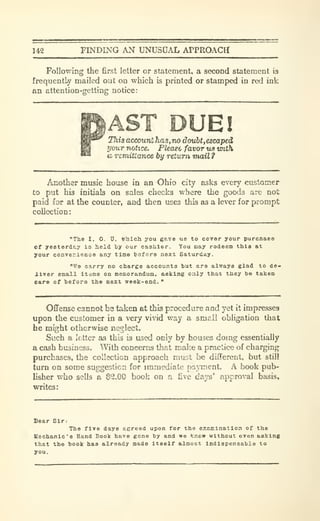 142 FINDING AN UNUSUAL APPROACH
Following the first letter or statement, a second statement is
frequently mailed out on which is printed or stamped in red ink
an attention-getting notice:
AST DUE!This account has,no douht,escaped
your notice. Please favor tis with
a remittance by return nuiil ?
Another music house in an Ohio city asks every customer
£o put his initials on sales checks where the goods are not
paid for at the counter, and then uses this as a lever for prompt
collection:
"The I. 0. U. Which you gave us to cover your purcnaee
cf yesterday is held by our cashier. You may redeem this at
your conver.ienoe any tine before next Saturday.
"We carry no charge accounts but are always glad to de«
ilver email itame on memorandum, asking only that they be ta):en
care of before the next week-end.
"
Offense cannot be taken at this procedure and yet it impresses
upon the cusLomer in a very vivid way a sm^il obligation that
he might otherwise neglect.
Such a letter as this is used only by houses doing essentially
a cash business. With concerns that mal'.e a practice of charging
purchases, the collection approach must be different, but still
turn on some suggestion for immediate pajTuent. A book pub-
lisher who sells a $2.00 book on a five days' approval basis,
writes:
Dear Sir.
The five days agreed upon for the examination of the
Mechanic's Hand Book have gone by and we know without even asking
that the book has already made itself almost Indispensable to
you.
 
