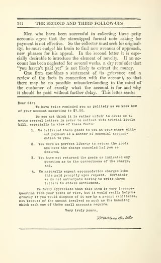 144 THE SECOND AND THIRD FOLLOW-UPS
Men who have been successful in collecting these petty
accounts agree thcat the stereotyped formal note asking for
payment is not eflfectivc. So the collector must seek for original-
ity; he must cudgel his brain to find new avenues of approach,
new phrases for his appeal. In the second letter it is espe-
cially desirable to introduce the element of novelty. If an ac-
count has been neglected for several weeks, a dry reminder that
"you haven't paid yet" is not likely to extract the money.
One firm combines a statement of its grievance and a
review of the facts in connection with the account, so that
there may be no possible misunderstanding in the mind of
the customer of exactly what the account is for and why
it should be paid without further delay. This letter reads:
Dear Sir:
We have twice reminded you ae politely aa wo know how
Of your account amounting to $7.50.
Do you not think it l3 rather unfair to cause us to
write several letters in order to collect this trivial l}.ttle
1)111. especially in view of these facta:
1. We delivered these goods to you at your store with-
out payment as a matter of especial accoEimo-
dation to you.
2. You ^ero at perfect liherty to return the goods
and have the charge canceled had you so
desired.
3. You have not returned the goods or Indicated any
question as to the correctness of the charge,
and,
4. We naturally expect accommodation charges like
this paid promptly upon request. Certainly
we do not anticipate having to write three
letters to obtain settlement.
We fully appreciate that this item is very inconEe-
Ouential from your point of view, hut it would really help we
greatly if you would dispose of it now hy a procpt renittanoe,
not hecause of the amount involved so much as the handling
Vblch each one of the'se email accounts require.
Very truly yours.
 