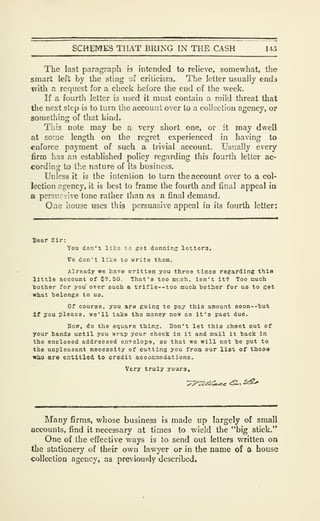 SCHEMES THAT BRING IN THE CASH 145
The last paragraph is intended to relieve, somewhat, the
smart left by the sting of criticism. The letter usually ends
with a request for a check before the end of the week.
If a fourth letter is used it must contain a mild threat that
the next step is to turn the account over to a collection agency, or
something of that kind.
This note may be a very short one, or it may dwell
at aoine length on the regret experienced in having to
enforce payment of such a trivial account. Usually every
firm has an established policy regarding this fourth letter ac-
cording to the nature of its business.
Unless it is the intention to turn the account over to a col-
lection Rgency, it is best to frame the fourth and final appeal in
a pcrsii olive tone rather than as a final demand.
One house uses this persuasive appeal in its fourth letter:
Dear Sir:
You don't like to get dunning letters.
Ve don't like to write them.
Already wc have written you three times regarding this
little account of $7.50. That's too mr.ch, isn't it? Too nuoh.
bother for you over such a trifle--too much bother for us to get
what belongs to us.
Of course, you are going to pay this amount soon--but
if you please, we'll take the money now as it's past due.
Sow, do the square thing. Don't let this sheet out of
your hands until you wrap your check in it and mail it back in
the enclosed addressed envelope, so that we will not be put to
the unpleasant necessity of cutting you from our list of those
wb.0 are entitled to credit accommodations.
Very truly yours.
Many firms, whose business is made up largely of small
accounts, find it necessary at times to wield the "big stick."
One of the effective ways is to send out letters written on
the stationery of their own lawyer or in the name of a house
collection agency, as previously described.
 