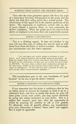 SCHE]IES THAT LESSEN THE DEALER'S RISKS 11
Then take the same guarantee against risk from the angle
of a thirty-days* free trial, with payment for the goods after the
dealer has tried their selling power for a certain period. The
effectiveness of thb appeal lies in the absolute protection of the
dealer. The impression of confidence carried with an offer
of goods without a payment down at once commands the
dealer's confidence. When the goods are on the shelves of the
dealer, or displayed ia his store, their sale is practically assured.
SCHEME 5—THE FREE TRIAL
This is a clinching appeal. It does not interfere in any
way with any other pla,n of selling, but may be used as addi-
tional force where the dealer is hard to convince. For example,
one manufacturer uses this letter argument:
"You can place our toilet soaps on display in your
store. Give them prominence and arrange them attractively. Wa
know the demand they will create--the sales they will bring you.
To back up our confidence, wo will put in a stock for your trial
at OUR RISE. You sell them, collect your commission and pay ua
for the stock, AFTER you have proven their sales value. You
Incur no obligation. If you find you can't dispose of them, wo
will accept their return without argument."
This manufacturer goes to the very boundaries of "good
business" in his aim to get the dealer's interest.
SCHEME 6—DIRECTIONS FOR DISPLAYING GOODS
If you remember that the dealer is ambitious—that he has
an inborn desire to increase his business, to build it up on a
substantial basis, and that, to satisfy this desire, he must sell
more goods secure more profits, you may appeal effectively
by giving him selling instruction in your letters. This is a
subject that requires great tact, since the opportunity to
offend by assuming his inability to sell is ever present.
To efifectually ward off possible offence, one manufacturer
gives such information a distinct "news value'* and suggests
that it might be applicable.
 