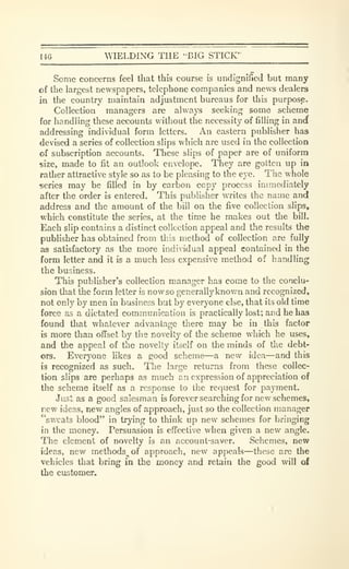 I4G ^VIELDING THE 'BIG STICK'
Some concerns feel tliat this course is undignified but many
of the largest newspapers, telephone companies and news dealers
in the country maintain adjustment bureaus for this purpose.
Collection managers are always seeking some scheme
for handling these accounts without the necessity of filling in ancf
addressing individual form letters. An eastern publisher has
devised a series of collection slips which are used in the collection
of subscription accounts. These slips of paper are of uniform
size, made to fit an outlook envelope. They are gotten up in
rather attractive style so as to be pleasing to the eye. The whole
series may be filled in by carbon copy process immediately
after the order is entered. This publisher writes the name and
address and the amount of the bill on the five collection slips,
which constitute the series, at the time he makes out the bill.
Each slip contains a distinct collection appeal and the results the
publisher has obtained from tliis method of collection are fully
as satisfactory as the more individual appeal contained in the
form letter and it is a much less expensive method of handling
the business.
This publisher's collection manager has come to the conclu-
sion that the form letter is nowso generally known and recognized,
not only by men in business but by everyone else, that its old time
force as a dictated communication is practically lost; and he has
found that -whatever advantage there may be in this factor
is more than offset by the novelty of the scheme which he uses,
and the appeal of the novelty itself on the minds of the debt-
ors. Everyone likes a good scheme—a new idea—and this
is recognized as such. The larjje returns from these collec-
tion slips are perhaps as much an expression of appreciation of
the scheme itself as a response to the request for payment.
Just as a good salesman is forever searching for new schemes,
new ideas, new angles of approach, just so the collection manager
"sweats blood" in trying to think up new schemes for bringing
in the money. Persuasion is effective when given a new angle.
The element of novelty is an account-saver. Schemes, new
ideas, new methods^ of approach, new appeals—these are the
vehicles that bring in the money and retain the good will of
the customer.
 