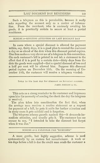 L.ST DISCOUNT DAY REMINDERS 14D
Such a telegram as this is permissible, because it really
asks regarding the account only as a matter of informa-
tion.. From the merchant, who is anxiously awaiting his
goods, it is practically certain to secure at least a partial
remittance.
SCHEME 3—RIVETING ATTENTION ON LAST DISCOUNT DAY
In cases where a special discount is allowed for payment
within, say, thirty days, it is a good plan to remind the customer
a day or so ahead of the date when this discount period expires.
One firm makes a very clever use of a telegram in this connection.
On each customer's bill is printed in red ink a statement to the
effect that if it is paid by a certain date—thirty days from the
date the goods were supplied—that a special discount of two and
a half per cent will be allowed him. Suppose this discount
period expires on December 15th. On the morning of De-
cember 14th, the customer will receive a telegmm worded:
Today is the last day for discount on Hovem'ber account.
JAMK3 JOHIiSOU & CO.
This acts as a strong reminder to the customer and impresses
upon him the necessity of sending the check the day the telegram
is received.
The plan takes into consideration the fact that, when
the average man receives a routine statement or a request
for payment of a bill, he puts it aside for further attention and
in many cases it gets mislaid and is forgotten.
The telegram scheme guards against this—it demands im-
mediate attention, and usually gets it. The customer has no
excuse to say, *'I intended to take the discount but forgot
when it was due."
SCHEME 4—A CALENDAR PAD "REMINDER"
A more gentle, but highly suggestive, scheme is used
systematically by an eastern hat manufacturer. A week or
ten days before a bill 'n due the credit man sends the customer a
 