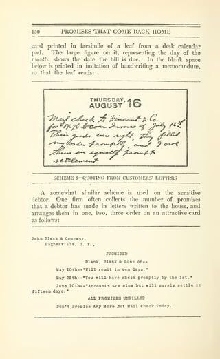 150 pro:mises tiiat coinie back home
card printed in facsimile of a leaf from a desk calendar
pad. The large figure on it, representing the day of the
month, shows the date the bill is due. In the blank space
belpw is printed in imitation of handwriting a memorandum,
so that the leaf reads:
AUGUST iO
/^^ry.^c ^^^^ -^..^ ^^ ^'f
SCHEME 5—QUOTING FROM CUSTOMERS' LETTERS
A somewhat similar scheme is used on the sensitive
debtor. One firm often collects the number of promises
that a debtor has made in letters written to the house, and
arranges them in one, two, three order on an attractive card
as follows:
John Black & Company,
Hughesville. U. Y. ,
PROMISED
Blank, Blank & Sona on--
Uay I0th--"W1H remit in ten dayo.
"
May 25th—"You will have check promptly by the 1st."
June 10th--"Acoount 3 are alow but will curely settle la
firteoa days.
"
ALL PROUISES UHFILLEB
Don't Promise Any More But Mail Check Today.
 