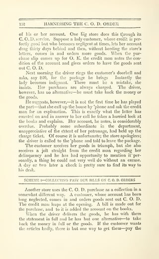 152 HARNESSING THE C. O. D. ORDER
of his or her account. One l>Ig store docs this through its
C. O.D. service. Suppose a lady customer, whose credit is per-
fectly good but who becomes negligent at times, lets her account
drag thirty days behind and then, without heeding the store's
letters, comes in and orders more goods. When the pur-
chase slip comes up for O. K. the credit man notes tlie con-
dition of the account and gives orders to have the goods sent
out C. O. D.
Next morning the driver rings the customer's doorbell and
asks, say $20, for the package he brings Instantly the
lady becomes indignant. There must be a mistake, she
insists. Her purchases are always charged. The driver,
however, has no alternative—he must take back the money or
the goods.
He suggests, however,—it is not the first time he has played
the part—that she call up the house by 'phone and ask the credit
man for an explanation. This is exactly what the latter has
counted on and in answer to her call he takes a hurried look at
the books and explains. Her account, he notes, is considerably
overdue. Probably some subordinate in the department,
unappreciative of tlie e^:tent of her patronage, had held up the
charge ticket. Of course it is unfortunate; tlie store apologizes;
the driver is called to the 'phone and told to leave the package.
The customer receives her goods in triumph, but she also
receives a jolt straight from the credit man regarding her
delinquency and he has had (^portunity to mention if per-
sonally, a thing he could not very well do without an excuse.
A day or two later a check is pretty sure to find its way to
his desk.
SCHEME 9—COLLF.CTING PAST DUE BILLS ON C. 0. D. ORDERS
Another store uses the C. O. D. purchase as a collection in a
somewhat different vvay. A customer, whose account has been
long neglected, comes in and orders goods sent out C. O. D.
The credit man leaps at the opening. A bill is made out for
the purchase, and to it is added the account on the books.
When the driver delivers the goods, he has with them
the statement in full and he has but one alternative—to take
back the money in full or the goods. If the customer wants
the articles badly, there is but one way to get them—pay the
 