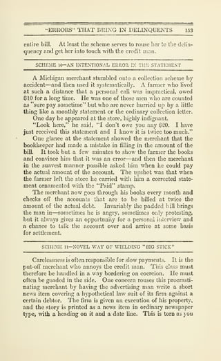 •ERRORS' THAT BRIXG IN DELINQUENTS 153
entire bill. At least the scheme serves to rouse her to the delin-
quency and get her into touch with the credit man.
SCHEME 10—AN INTENTiON/i, ERROU IK THE STATEiMENT
A Michigan merchant stumbled onto a collection scheme by
accident—and then used it systematically. A farmer who lived
at such a distance that a personal call was impractical, owed
$10 for a long time. He was one of those men who are counted
as "sure pay sometime" but who are never hurried up by a little
thing hke a monthly statement or the ordinary collection letter.
One day he appeared at the store, highly indignant.
"Look here," he said, "I don't owe you any $20. I have
just received this statement and I know it is twice too much."
One glance at the sLatement showed the merchant that the
bookkeeper had made a mistake in filling in the amount of the
bill. It took but a few minutes to show the farmer the books
and convince him that it was an error—and then the merchant
in the suavest manner possible asked him when he could pay
the actual amount of the account. The upshot was that when
the farmer left the store he carried with him a corrected state-
ment ornamented ^ith the "Paid" stamp.
The merchant now goes through his books every month and
checks ofT the accounts that are to be billed at twice the
amount of the actual debt. Invariably the padded bill brings
the man in—sometimes he is angry, sometimes only protesting,
but it always gives an opportunity for a personal interviev/ and
a chance to talk the account over and arrive at some basis
for settlement.
SCHEME U—KOVEL WAY OF WIELDING "BIG STICK"
Carelessness is often responsible for slow payments. It is the
put-ofF merchant who annoys the credit man. This class must
therefore be handled in a way bordering on coercion. He must
often be goaded in the side. One concern rouses this procrasti-
nating merchant by having the advertising man write a short
news item covering a h}'pothetical law suit of its firm against a
certain debtor. The firm is given an execution of his property,
and the story is printed as a news item in ordinary newspaper
type, with a heading on it and a date line. This is torn as you
 