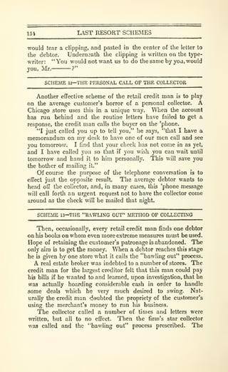 154 LAST RESORT SCHEMES
would tear a clipping, and pasted in the center of the letter to
the debtor. Undernaath the clipping is written on the type-
writer: " You would not want us to do the same by you, would
jou, Mr. ?"
SCHEME 12—THE PERSONAL CALL OF THE COLLECTOR.
Another effective scheme of the retail credit man is to play
on the average customer's horror of a personal collector. A
Chicago store uses this in a unique way. When the account
has run behind and the routine letters have failed to get a
response, the credit man calls the buyer on the 'phone.
"I just called you up to tell you," he says, "that I have a
memorandum on my desk to have one of our men call and see
you tomorrow. I find that your check has not come in as yet,
and I have called you so that if you wish you can wait until
tomorrow and hand it to him personally. This will save you
the bother of mailing it."
Of course the purpose of the telephone conversation is to
effect just the opposite result. The average debtor wants to
head off the collector, and, in many cases, this 'phone message
will call forth an urgent request not to have the collector come
around as the check will be mailed that m'ght.
SCHEME 13—THE "BAWLING OUT" METHOD OF COLLECTING
Then, occasionally, every retail credit man finds one debtor
on his books on whom even more extreme measures must be used.
Hope of retaining the customer's patronage is abandoned. The
only aim is to get the money. When a debtor reaches this stage
he is given by one store what it calls the "bawling out" process.
A real estate broker was indebted to a number of stores. The
credit man for the largest creditor felt that this man could pay
his bills if he wanted to and learned, upon investigation, that he
was actually hoarding considerable cash in order to handle
some deab which he very much desired to swing. Nat-
urally the credit man deubted the propriety of the customer's
using the merchant's money to run his business.
The collector called a number of times and letters were
written, but all to no effect. Then the firm's star collector
was called and the "bawling out" process prescribed. The
 