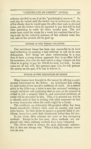 "CERTiriCATE OF CREDIT" APPEAL 155
collector decided to use it at the "psycholo^c^l moment. " So
each day he waited until the broker was in conference with one
of his clients; then he would open the office door and, in elevated
tones, ask the broker when he expected to pay that bill he had
been promising to settle for three months past. The real
.estate man stood the strain for a week, but constant fear of los-
ing a sale by the untimely entrance of this collector wore him
out, and at the seventh call he paid up.
SCHEME U—THE WOMAN COLLECTOR
One instalment house has been very successful in its bard
local collections by sending a lady collector to call on its men
delinquents. Few things are more embarrassing to a man
than to have a young woman approach him in an office full of
his associates, lean over his desk and in a stage whisper ask him
when he is going to pay the $10.00 he owes her firm. In nine
cases out of ten, with this pressure upon him, he vnll procure
the money on the spot, if he has to borrow it
SCHEME 15—THE CEaTIFlCATE OF CREDIT
Many houses have brought in the money by offering a senti-
mental inducement to the debtor. An instalment firm selhng
by mail makes clever use of a certificate of credit. At a certain
point in the follow-up, a letter is sent the customer enclosing a
sample certificate and explaining that as soon as the account is
settled in full a properly filled in and authorized certificate of
credit will be presented to him. This, it is pointed out, wUl be
a valuable asset to him in dealing with other concerns—in fact
in every transaction where his credit might be a factor.
The certificate, an elaborately lithographed affair, has been
found remarkably effective when used on country and small
town buyers. In their desire to possess a properly filled in cer-
tificate, many have paid their instalments before they fell due.
In any event, these schemes are more or less emergency
methods. Except in the last case, these methods are em-
ployed only when ordinary methods have been exhausted.
The clever letter is always the most diplomatic collector.
But it does not always win. When it faib, the scheme comes
into its own.
 