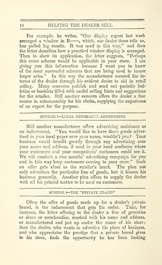 12 HELPING THE DEALER SELL
For example, he writes, "Our displcv expert last week
arranged a window in B , which, our dealer there tells us,
has pulled big results. It was used in this way," and then
the letter describes how a practical window display is arranged.
Then to show its application, the letter suggests, "Perhaps
thb same scheme would be apphcable in your store. I am
giving you this information because I want you to know
of the most successful schema that are being used to insure
larger sales." In this way the manufacturer secured the in-
terest of the dealer through his evident desire to aid in retail
selling. Many concerns publish and send out periodic bul-
letins or booklets filled with useful selling hints and suggestions
for the retailer. Still another concern offers the dealer a free
course in salesmanship for his clerksr supplying the .experience
of an expert for the purpose.
SCHEME 7—LOCAL NEWSPAPER ADVERTISING
Still another manufacturer offers advertising assistance as
an inducement. "You would like to have these goods adver-
tised in your local paper over ycur name, wouldn't you ? Your
business v/ould benefit greatly through any advertising over
your name and address, if used in your local mediums where
your customers and your competitors' customers could see it.
We will conduct a two months' advertising campaign for you
and in this way keep customers coming to your store." Such
an offer gets close to the retailer's heart. The plan not
only advertises the particular line of goods, but it booms his
business generally. Another plan offers to supply the dealer
with all his printed matter to be used on customers.
SCHEME 8—THE "PRIVATE ERAND"
Often the offer of goods made up for a dealer's private
brand, is the inducement that gets his order. Take, for
instance, the letter offering to the dealer a line of groceries
or shoes or merchandise, marked with his name and address,
or manufactured and put up under the name of his store;
then the dealer, who wants to advertise his place of business,
and who appreciates the prestige that a private brand gives
to his store, finds the opportunity he has been looking
 