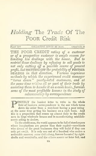 Holding' The Trade Of The
Poor Credit P^isk
PART XIV COLLECTING MONEY BY MAIL CHAPTER 69
THE POOR CREDIT mtmg of a customer
or of a prospective customer is ample reason for
limiting his dealings with the house. But to
restrict those dealings by refusing to sell goods is
not only cutting crff a possible source of present
profit^ but SHUTTING OFF the probability of FXJRTHER
DEAL^GS in that direction. Various ingenious
methods by which the experienced credit manager
^^
turns down^' poorhj-rated customers, and at
the same time retains all or part of their trade by
assisting them to handle it on a cash basis^furnish
some of the most profitable lessons in the study of
salesmanship by correspondence
iOSSIBLY Ibe hardest letter to write in the whole
field of business correspondence is the one which turns
down the order from a merchant having a poor rating
at the same time getting his business on a cash basis. And
this is a proposition that comes up almost daily to the credit
men in large wholesale houses and in manufacturing establLsh-
ments selling to dealers.
To the credit man, the world appears to be full of storekeepers
whose imaginations are greater than their capital—merchants
who dream of the great businesses they will build if they can
only get credit. It is only one out of a hundred v/ho makes a
noticeable success; some drift along, forever haunted by sight-
drafts and overdrafts, and the others sooner or later fail, and
158
 