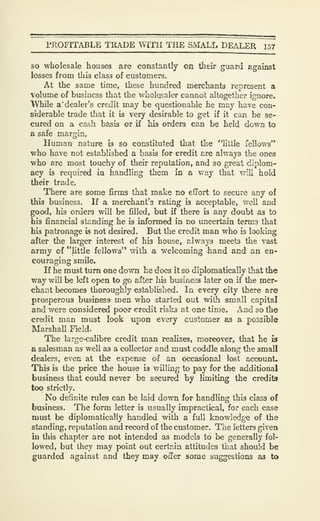 PROFITABLE TRADE WITH THE SMALL DEALER 157
so wholesale houses are constantly on their guard against
losses from this class of customers.
At the same time, these hundred merchants represent a
Volume of business that the wholesaler cannot altogether ignore.
TVhile a' dealer's credit may be questionable he may have con-
siderable trade that it is very desirable to get if it can be se-
cured on a cash basis or if his orders can be held down to
a safe margin,
Human nature is so constituted that the "httle fellows"
who have not established a basis for credit are always the ones
who are most touchy of their reputation, and so great diplom-
acy is required in handling them in a way that will hold
their trade.
There are some firms that make no effort to secure any of
this business. If a merchant's rating is acceptable, well and
good, his orders will be filled, but if there is any doubt as to
his financial standing he is informed in no uncertain terms that
his patronage is not desired. But the credit man who is looking
after the larger interest of his house, always meets the vast
army of "^ttle fellows" with a welcoming hand and an en-
couraging smile.
If he must turn one down he does it so diplomatically that the
way will be left open to go after his business later on if the mer-
chant becomes thoroughly established. In every city there are
prosperous business men who started out wiih small capital
and were considered poor credit risks at one time. And so the
credit man must look upon every customer as a possible
Marshall Field.
The large-calibre credit man realizes, moreover, that he is
a salesman as well as a collector and must coddle along the small
dealers, even at the expense of an occasional lost account.
This is the price the house is willing to pay for the additional
business that could never be secured by limiting the credits
too strictly.
No definite rules can be laid down for handling this class of
business. The form letter is usually impractical, for each case
must be diplomatically handled with a full knowledge of the
standing, reputation and record of the customer. The letters given
in this chapter are not intended as models to be generally fol-
lowed, but they may point out certain attitudes that should be
guarded against and they may oiler some suggestions as to
 