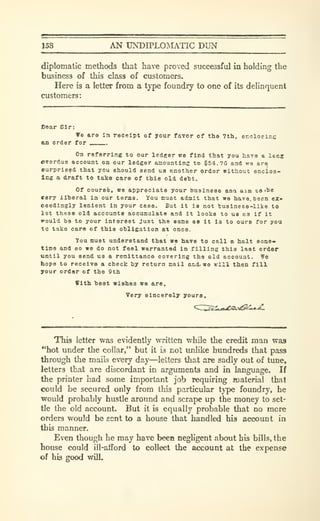 158 AN UNDIPLOIMATIC DUN
diplomatic methods that have proved successful in holding the
business of this class of customers.
Here is a letter from a type foundry to one of its delinquent
customers:
£>oar Sir:
We are la receipt of your faror of the 7th, encloeinc
an order for
On referring to our ledger we find that you have a Icnj
overdue account on our ledger amounting to $54. 7G and we are
surpria^d that you ehould send us another order without enclos-
ing a draft to take care of this old deht.
Of course, we appreciate your business ana aim ta 'he
eery ilheral in our torma. You must admit that we have, been ez»
ceedingly lenient in your case. But it la not 'business-like to
ist these old accounts accumulate and it looks to us as if it
^ould be to your interest Just the sane aa it is to ours for you
to tako care of this obligation at once.
You must understand that wa have to call et halt soma*
time and so we do not feel warranted in filling this last order
tintil you send ua a remittance covering the old account. We
hope to receive a check toy return mail andi we will then fill
your order of the 9th
With toest wishes we are.
Very sincerely yours.
This letter was evidently written while the credit man was
"hot under the collar," but it is not unlike hundreds that pass
through the mails every day—letters that are sadly out of tune,
letters that are discordant in arguments and in language. If
the printer had some important job requiring material that
could be secured only from this particular tj'pe foundry, he
would probably hustle around and scrape up the money to set-
tle the old account. But it is equally probable that no more
orders would be sent to a house that handled his account in
this manner.
Even though he may have been negligent about his bills, the
house could ill-afford to collect the account at the expense
of his good will.
 