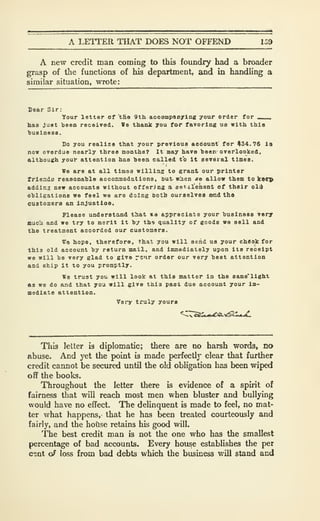 A LETTER THAT DOES NOT OFFEND 159
A new credit man coming to this foundry had a broader
grasp of the functions of his department, and in handling a
similar situation, wrote:
Sear Slr:
Your letter of 'tE« 9th aceompaDylng your order for ___
lias Just teen received. We thank you for favoring us with thla
>)U8lnes8.
Do you realize that your previous acdount for #34.76 Is
now overdue nearly three months? It may have heen overlooked,
although your attention has heea called to It seveial times.
We are at all times willing to grant our printer
friendo reasonahle aocommodations, but- w^en «e allow them to keep
addir.3 new accounts without offering a aat.cl'ement of their old
ohligations we feel we are doing both ourselves and the
customers an Injustloe.
Please understand that ite appreciate your business very
fflucli and we try to merit it hy tho quality of goods wa sell and
the treatment accorded our customers.
We hope, therefore, that you will send us your cheok for
this old account hy return mail, and Immediately upon its receipt
we will be very glad to give rc'ir order our very beat attention
and ship it to you promptly.
We trust you will look at this matter in the same'llght
fig we do and that you will give thla past due account your im-
mediate attention.
Vei'y truly yours
This letter is diplomatic; there are no harsh words, no
Abuse. And yet the point is made perfectly clear that further
credit cannot be secured imtil the old obligation has been wiped
off the books.
Throughout the letter there is evidence of a spirit of
fairness that will reach most men when bluster and bullying
would have no effect. The delinquent is made to feel, no mat-
ter what happens, that he has been treated courteously and
fairly, and the hotlse retains his good will.
The best credit man is not the one who has the smallest
percentage of bad accounts. Every hou^e establishes the per
cont o^ loss from bad debts which the business will stand and
 