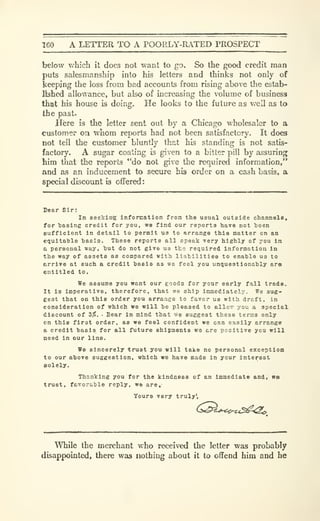160 A LETTER TO A POORLY-RATED PROSPECT
below which it does not want to go. So the good credit man
puts salesmanship into his letters and thinks not only of
keeping the loss from bad accounts from rising above the estab-
lished allowance, but also of increasing the volume of business
that his house is doing. He looks to the future as well as to
the past.
Here is the letter sent out by a Chicago wholesaler to a
customer on whom reports had not been satisfactory. It does
not tell the customer bluntly that his standing is not satis-
factory. A sugar coating is given to a bitter pill by assuring
him that the reports "do not give the required information,"
and as an inducement to secure his order on a cash basis, a
special discount is offered:
Dear Sir:
In seeking Information from the usual outside channels,
for tasing credit for you, we find our reports have not been
eufficient in detail to permit us to arrange this matter on an
etiuitatle basis. These reports all speak very highly of you in
a personal way, hut do not give us the required information in
the way of assets as compared with liabilities to enable us to
arrive at such a credit basis as ws feel you unijuestionably are
entitled to.
We assume you want our eoods for your early fall trade.
It is Imperative, therefore, that we ship immediately. We sug-
gest that on this order you arrange to favor us with draft, in
consideration of which we will be pleased to alloTr you a special
discount of Z%. Bear In mind that we suggest these terms only
on this first order, as we feel confident we can easily arrange
a credit basis for all future shipments we are positive you will
need in our line.
We sincerely trust you will take no personal exception
to our above suggestion, which we have made in your interest
Bolely.
Thanking you for the kindness of an immediate and, we
trust, favorable reply, we are,'
Yours very truly'.
While the merchant who received the letter was probably
disappointed, there was nothing about it to offend him and he
 