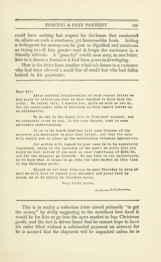 FORCING A PART PAYMENT 161
could have nothing but respect for the house that conducted
its affairs on such a courteous, yet business-hke basis. Asking
a delinquent for money can be just as dignified and courteous
as trying to sell him goods—and it keeps the customer ia a
friendly attitude. A 'grouchy" credit man may, in one letter,
lose to a house a business it had been years in developing.
Here is the letter from another wholesale house to a customer
who had been allowed a small line of credit but who had fallen
behind in his payments:
l)ear Sir:
After careful consideration of your recent letter wo
are sorry to inform you that we have decided to hold back the
order. We regret this, I assure you, quite as much as you do,
tut our unalterable rule of business in this regard leaves U8
no alternative,
We do not in the least like to lose your account, and
we sincerely trust we may, in the near future, come to 8om»
agreeable understanding.
It is to be hoped that^^you will soon dispose of the
property you mentioned in your last letter, and that its sale
will enable you to clear up the outstanding balances against you.
Our action with regard to your case is to be especially
regretted, owing to the lateness of tie year; we atill feel you
would be best served if you sent ue your remittance of $200.00,
and let the shipment go forward. We say this in all earnestness,
as we know what it means to go into the open market at this tlmo
to buy Christmas goods.
Should we not hear from you by next Thursday by wlro or
mall we will have to unpack your shipment and place back in
etock, as It is taking up valuable space.
Very truly yours.
This is in reality a collection letter aimed primarily "to get
the money" by deftly suggesting to the merchant how hard it
would be for him to go into the open market to buy Christmas
goods, and the fact is driven home that he cannot hope to have
his order filled without a substantial payment on account for
he is assured that the shipment will be unpacked unless he w
 
