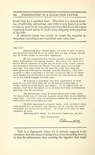 162 SALESRIANSHIP IN A COLLECTION LETTER
heard from by a specified time. This letter is a shrewd blend-
ing of coflecting and selling, and while it may hurt, it gives the
necessary prod to an easy-going merchanl.that he cannot expect
continued credit unless he looks more diligently to the payment
of his bills
A wholesale house was unable to secure the required in-
formation regarding a new merchant and wrote him:
Dear Sir:
Concernlne your valued order, we find It best to write
you directly relative to it in order that we may arrange the nat
ter of credit terms to your test adyantage.
ffe have experienced a little trouble in securins def-
inite Information for basing oredit. But after all, this is a
matter which concerns us alone and we would much rather secura
the necessary information direct from you than from outside
sources.' Our experience in the past has been that when we
have gathered information through outside channels, very fre-
Quently it does a merchant a serious injustice and it is there
fore always our preference to go direct for the facts we need;
as we are doing frankly in this case.
We enclose a statement and will appreciate it very
such if you will fill this out so we can determine upon a
credit basis from the facts you submit. It is understood, of
course, that this statement is to be held strictly confidential
and used only by ourselves.
The particular clese of goods which your order calla
for has proved one of the most popular lined that we are showing
this fall. You will find an immediate demand for it and one that
Bill prove very profitable for you.
We will appreciate an early reply, with statement prop-
erly filled out in detail, and immediately on receipt the order
will have our preferred attention. We trust to be able to make
Shipment at once.
Awaiting your reply, for which we thank you, we are.
Very truly yours,
This is a diplomatic letter, for it cleverly suggests to the
merchant that the house is doing him a favor in sending directly
to hirn for information, thus avoiding the injustice that might
 