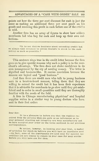 ADVANTAGES OF A "CASH VITH ORDER" SALE 165
points out how the tliree per cent discount for cash is just the
same as making an additional three per cent profit on hlg
goods and receiving this profit in cash before one of the crticles
is sold.
Another firm has an array of figures to show how seldom
merchants fail who buy for cash and keep up their own col-
lections.
"It ia not that we hesitate aCout extending credit but
we always take occasion to adrlse dealftfa to stick to the cash
policy as much as possible.
"
This sentence rings true in the credit letter because the firm
goes on to give specific reasons why such a policy is to the mer-
chant's advantage. The firm does not shake confidence in its
own management by the cry of needing money. The letter is
dignified and business-like. It carries conviction because the
reasons are logical and "good business."
And then there are credit men who talk to young business
men in a heart-to-heart maimer, telling them that they are
willing to extend the credit but it has been their experience
that it is advisable for merchants to go slov/ until they get estab-
lished and to order in small quantities until they are thoroughly
familiar with the needs of the field.
A firm in Chicago manufacturing physicians' and hospital
supplies writes in a similar way to young doctors who have
sent in their first order:
Dear Sir:
It ia a pleasure to Inform you that the replies re-
ceived from the persons whom you gave us as references as to
your personal standing and integrity aro very satisfactory and
we have accepted your order on the terms outlined in our previous
correspondence.
We notice, however, in looking over your list, a number
of articles for which we believe you will have no inmoliato need
--la fact, some of the Instruments aro used only for special op-
erations and are likely to remain la your case for many months
before you will have use for them.
 