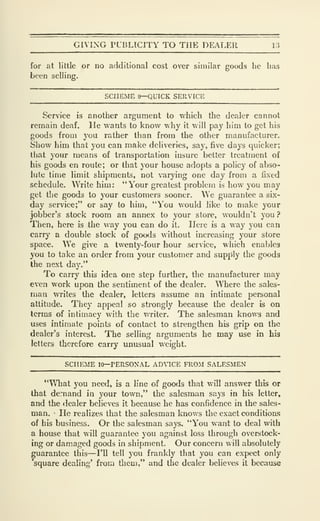 GIVING rUBLTCITY TO THE DEAI.Ell 13
for at little or no additional cost over similar goods he has
been selling.
SCHEME »—QUICK SERVICE
Service is another argument to which the dealer cannot
remain deaf. He wants to know why it will pay him to get his
goods from you rather than from the other manufacturer.
Show him that you can make deliveries, say, five days quicker;
that your means of transportation insure belter treatment of
his goods en route; or that your house adopts a policy of abso-
lute time limit shipments, not varying one day from a fixed
schedule. Write him: "Your greatest problem is how you may
get the goods to your customers sooner. ^Ve guarantee a six-
day service;" or say to him, "You would like to make your
jobber's stock room an annex to your store, wouldn't you ?
Then, here is the way you can do it. Here is a way you can
carry a double stock of goods without increasing your store
space. We give a twenty-four hour service, which enables
you to take an order from your customer and supply the goods
the next day."
To carry this idea one step further, the manufacturer may
even work upon the sentiment of the dealer. Where the sales-
man writes the dealer, letters assume an intimate personal
attitude. They appeal so strongly because the dealer is on
terms of intimacy with the writer. The salesman knows and
uses intimate points of contact to strengthen his grip on the
dealer's interest. The selling arguments he may use in his
letters therefore carry unusual weight.
SCHEME 10—PERSONAL ADVICE FROM SALESMEN
"^Tiat you need, is a line of goods that will answer this or
that demand in your town," the salesman says in his letter,
and the <iealer believes it because he has confidence in the sales-
man. •
He realizes that the salesman knows the exact conditions
of his business. Or the salesman says. "You want to deal with
a house that will guarantee you against loss through overstock-
ing or damaged goods in shipment. Our concern will absolutely
guarantee this—I'll tell you frankly that you can expect only
square dealing' from them," and the dealer believes it because
 