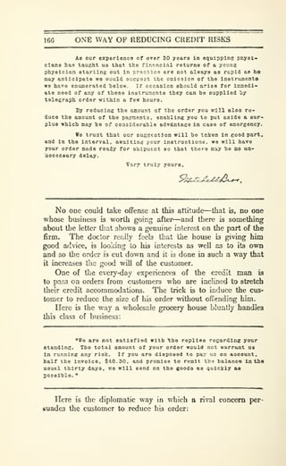 166 ONE WAY OF REDUCING CREDIT RISKS
A8 our experience of over 30 years in equipping pnysi^
clana has taught us that the flnp.noial returns of a young
physician starting out in practice are not always as rapid ap he
may anticipate we would aueeest the emission of the instruinenta
we have enumerated helow. If occasion should arise for inunedi-
ate need of any of these instrxiaents they can bo supplied i)7
telegraph order within a few hours.
By reducing the amount of the order you will also re-
duce the amount of the payments, enabling you to put aside a sur-
plus which may be of considerable advantage in case of emergency.
We trust that our suggestion will bo taken In good part,
and In the interval, awaiting your instructions, we will have
your order made ready for shipment so that there may be no un-
becesaary delay.
Vory truly yours.
^jCijLX^id*.^
.
No one could take offense at this attitude—that is, no one
whose business is worth goicg after—and there is something
about the letter that shows a genuine interest on the part of the
firm. The doctor really feeb that the house is giving him
good advice, is looking to his interests as well as to its own
and so the order is cut down and it is done in such a way that
it increases the good wiD of the customer.
One of the every-day experiences of the credit man is
to pass on orders from customers who are inclined to stretch
their credit accommodations. The trick is to induce the cus-
tomer to reduce the size of his order without offending him.
Here is the way a wholesale grocery house bluntly handles
this class of business:
"ffe are not satisfied with the replies regardlaff your
standing. The total amount of your order would not warrant ua
In running any risk. If you are disposed to pay us on aocount,
half the invoice, $48.30, and promise to remit the balance In thtt
usual thirty days, we will send on the goods as quickly &s
possible.
"
Here is the diplomatic way in which a rival concern per-
suades the customer to reduce his order;
 