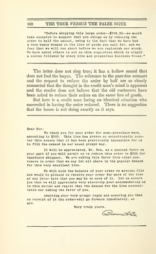 168 THE TRUE VERSUS THE FALSE NOTE
"Before shipping this large order—$978.30--«e would
take oecafrlon to euggeat that you oblige uo by reducing the
order to half the amount, owing to the fact that we have had
a very heavy demand on the ll"ne of goods you call for, and we
fear that we will run short before we can replenish our stoclc.
We ho.ve aelced others to aot on thle suggestion which is simply
a, course followed by every live and prosperous business house.'
The letter does not ring true; it has a hollow sound that
does not fool the buyer. The reference to the past-due account
and the request to reduce the order by half are so closely
connected that the thought in the credit man's mind is apparent
and the reader does not believe that the old customers have
been asked to reduce their orders on the same line of goods.
But here is a credit man facing an identical situation who
succeeded in having the order reduced. There is no suggestion
that the house is not doing exactly as it says.
Sear Sir:
We thank you for your order for eeml-porcelain ware,
Sfflountlng to $500. This line has proven so exceptionally popu-
lar this season that it has been practically impossible for us
to fill the demand In our usual prompt way.
It will be appreciated. Mr. Roe. as a special favor on
your part If you will permit us to reduce this order to $200 for
Immediate shipment. We are asking this favor from other cus-
tomers in order that we may let all share in the popular demand
for this very excellent lino.
We will hold the balance of your order on epeclal file
and would be pleased to receive your order for more of the line
at any later date that you may be In need of It. Let us assure
you that we will appreciate very sincerely your accommodating us
In this matter and regret that the demand for the line necessi-
tates our asking the favor of you.
Awaiting your very prompt reply and assuring you that
on receipt of It the, ordenwlll go forward immediately, wa
are.
Very truly yours.
(^^^f^.^T<Sl^^
 