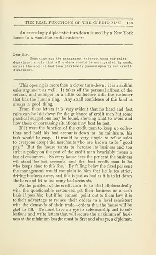 THE REAL FUNCTIONS OF THE CREDIT MAN 169
An exceedingly diplomatic turn-down is used by a New York
house to u would-be credit customer:
Dear Sir:
Some tine ago the management enforced upon our sales
department a rule that all orders should be accompanied by cash.*
unless the account had been previously passed upon by our credit
department-
This opening is more than a clever turn-down; it is a skillful
«alcs argument as well. It takes off the personal affront of the
refusal, and indulges in a little confidence with the customer
that has the human ring. Any small confidence of this kind is
always a good thing.
From these letters it is very evident that no hard and fast
rules can be laid down for the guidance of credit men but some
practical suggestions may be found, showing what to avoid and
how these embarrassing situations may best be met.
If it were the function of the credit man to keep up collec-
tions and hold his bad accounts down to the minimum, his
task would be easy. It would be very simple to refuse sales
to everyone except the merchants who are known to be "good
pay." But the house wants to increase its business and too
strict a policy on the part of the credit man invariably means a
loss of customers. So every house fixes the per cent the business
will stand for bad accounts and the best credit man is he
who keeps close to this line. By falling below the fixed per cent
the management would complain to him that he is too strict,
driving business away, and this is just as bad as it is to let down
the bars and let in too many bad accounts.
So the problem of the credit man is to deal diplomatically
with the questionable customers; get their business on a cash
basis if possible; but if he cannot, point out to them how it is
to their advantage to reduce their orders to a level consistent
with the demands of their trade—orders that the house will be
glad to fill. He must have an eye to salesmanship and to col-
lections and write letters that will secure the maximum of busi-
ness at the minimum loss; he must be first and always, a diplomat
 