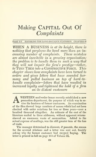 Making CAPITAL Out Of
Complaints
PART XV HANDLING THE LONG-DiSTANCE CUSTOMER CHAPTER 6l
WHEN A BUSINESS is at its height, there is
nothing that perplexes the head more than an in-
creasing number of complaints. These mistakes
are almost inevitable in a grooving organization;
the problem is to handle them in such a way that
they will not impair the firm's prestige—rather
y
to Turn Them into a Constructive Force. This
chapter shows how complaints have been turned to
orders and gives letters that have sounded har-
mony and pulled business on top of hard -to
-
handle complaints—letters that have resulted in
increased loyalty and tightened the hold of a firm
on its distant customers
WESTERN mail-order house recently established a new
promotion department, the purpose of which was to re-
vive the business of former customers. An examination
of the files showed large numbers of names which had not been
checked with order notations for two or three years—over a
hundred thousand altogether. An estimate of the cost of the
literature mailed to these addresses, without apparent returns
showed an enormous waste of ammunition. Added to the
actual expense of mailings, was the still greater item of the loss
of trade.
The manager determined to discover, if possmJe, the reason
for the severed relations and a letter was sent out, frankly
asking why the former customer had stopped buying. The
letter is printed in full on page 1G4 of Volume II,
170
 