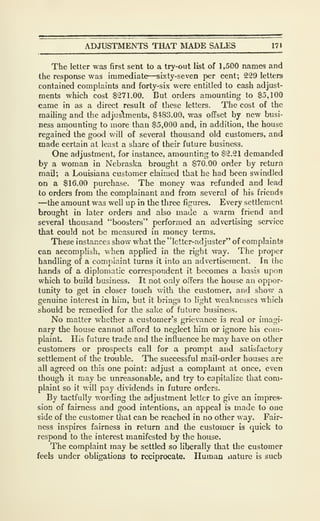 ADJUSTMENTS THAT MADE SALES 171
The letter was first sent to a try-out list of 1,500 names and
the response was immediate—sixty-seven per cent; 229 letters
contained complaints and forty-six were entitled to cash adjust-
ments which cost $271.00. But orders amounting to $5,100
came in as a direct result of these letters. The cost of the
mailing and the adjustments, $483.00, was oflfset by new busi-
ness amounting to more than $5,000 and, in addition, the house
regained the good will of several thousand old customers, and
made certain at least a share of their future business.
One adjustment, for instance, amounting to $2.21 demanded
by a woman in Nebraska brought a $70.00 order by return
mail; a Louisiana customer claimed that he had been swindled
on a $16.00 purchase. The money was refunded and lead
to orders from the complainant and from several of his friends
—the amount was well up in the tliree figures. Every settlement
brought in later orders and also made a warm friend and
several thousand "boosters" performed an advertising service
that could not be measured in money terms.
These instances show what the "letter-adjuster" of complaints
can accomplish, when applied in the right way. The proper
handling of a complaint turns it into an advertLseraent. In the
hands of a diplomatic correspondent it becomes a basis upon
which to build business. It not only offers the house an oppor-
tunity to get in closer touch with the customer, and show a
genuine interest in him, but it brings to light weaknesses which
should be remedied for the sake of future business.
No matter whether a customer's grievance is real or imagi-
nary the house cannot afford to neglect him or ignore his cora-
plainL His future trade and the influence he may have on other
customers or prospects call for a prompt and satisfactory
settlement of the trouble. The successful mail-order houses are
all agreed on this one point: adjust a complaint at once, even
though it may be unreasonable, and try to capitalize that com-
plaint so it will pay dividends in future orders.
By tactfully wording the adjustment letter to give an impres-
sion of fairness and good intentions, an appeal is made to one
side of the customer that can be reached in no other way. Fair-
ness inspires fairness in return and the customer is quick to
respond to the interest manifested by the house.
The complaint may be settled so liberally that the customer
feels under obligations to reciprocate. Human iiaturc is such
 