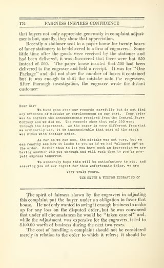 172 FAIRNESS INSPIRES CONTIDENCE
that buyers not only appreciate generosity in complaint adjust-
ments but, usually, they show that apprect.ition.
Recently a stationer sent to a paper house for twenty boxes
of fancy stationery to be delivered to a firm of engravers. Some
little time after the goods were received by the stationer and
had been delivered, it was discovered that there were but 250
iastead of 500. The paper house insisted that 500 had been
delivered to the engraver and held a receipt. It was for " One
Package" and did not show the number of boxes it contained
but it was enough to shift the mistake onto the engravers.
After thorough investigation, the engraver wrote the distant
customer:
lear Sir:
T?e have gone over our records carefully tut do not find
any evidence of mistake or carelessness on our part. Your order
was to engrave the announcements received from the Central Paper
Company and we did so. The records show that only 250 went
through the department. As the paper ia very different from what
we ordinarily use, it is Inconceivahle that part of the stock
was mixed with another order.
As far as we can see, the mistaie was not ours, hut we
can readily see how it looks to you as if we had "slipped up" on
the order. Rather than to let you have such an impresoicn we are
having another 2.'i0 put through and will rush them to you hy pre-
paid express tomorrow.
We sincerely hope this will be satisfactory to you. and
assuring you of our regret for this unfortunate dolay. we are
Very truly yours,
THE SMITH & VTSSTON EUGRAVINO CO
The spirit of fairness shown by the engravers in adjusting
this complaint put the buyer under an obligation to favor that
house. He not only wanted to swing it enough business to make
up for any loss on the disputed order,, but he was convinced
that under all circumstances he would be "taken care of" and,
while the adjustment was expensive for the engravers, it led to
$400.00 worth of business during the next two years.
The cost of handling a complaint should not be considered
merely in relation to the order to which it refers; it should be
 