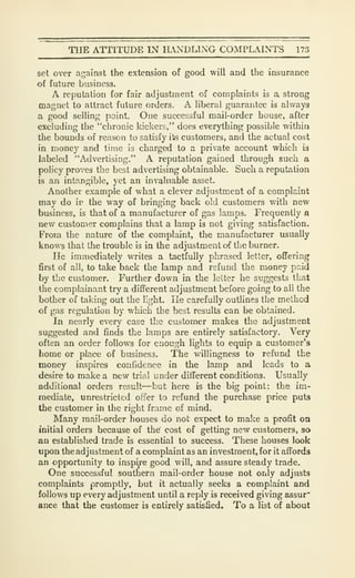 TIIE ATTITUDE IN H.NDLING COMPLAINTS 173
set over against the extension of good will and the insurance
of future business.
A reputation for fair adjustment of complaints is a strong
magnet to attract future orders. A liberal guarantee is always
a good selling point. One successful mail-order house, after
excluding the "chronic kickers," does everything possible within
the bounds of reason to satisfy ite customers, and the actual cost
in money and time is charged to a private account which is
labeled "Advertising." A reputation gained through such a
policy proves the best advertising obtainable. Such a reputation
is an intangible, yet an invaluable asset.
Another example of what a clever adjustment of a complaint
may do ir the way of bringing back old customers with new
business, is that of a manufacturer of gas lamps. Frequently a
new customer complains that a lamp is not giving satisfaction.
From the nature of the complaint, the manufacturer usually
knows that the trouble is in the adjustment of the burner.
He immediately writes a tactfully phrased letter, offering
first of all, to take back the lamp and refund the money paid
by the customer. Further down in the letter he suggests that
the complainant try a different adjustment before going to al! the
bother of taking out the light. He carefully outlines the method
of gas regulation by which the best results can be obtained.
In nearly every case the customer makes the adjustment
suggested and finds the lamps are entirely satisfactory. Very
often an order follows for enough lights to equip a customer's
liome or place of business. The willingness to refund the
money inspires confidence in the lamp and leads to a
desire to make a new triiil under different conditions. Usually
additional orders result—but here is the big point: the im-
mediate, unrestricted offer to refund the purchase price puts
the customer in the right frame of mind.
Many mail-order houses do not expect to make a profit on
initial orders because of the' cost of getting new customers, so
an established trade is essential to success. These houses look
upon the adjustment of a complaint as an investment, for it affords
an opportunity to inspire good will, and assure steady trade.
One suco3ssful southern mail-order house not only adjusts
complaints promptly, but it actually seeks a complaint and
follows up every adjustment until a reply is received giving assur"
ance that the customer is entirely satisfied. To a list of about
 
