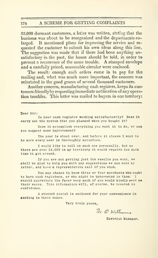 174 A SCHEME FOR GETTING COMPLAINTS
25,000 dormant customers, a letler was written, stating that the
business was about to be reorganized and the departments en-
larged. It mentioned plans for improving the service and re-
quested the customer to submit his own ideas along this line.
The suggestion was made that if tliere had been anj-thing un-
satisfactory in the past, the house should be told, in order to
prevent a recurrence of the same trouble. A stamped envelope
and a carefully priced, seasonable circular were enclosed.
The result: enough cash orders came in to pay for the
mailing and, what was much more important, the concern was
reinstated in the good graces of several thousand customers.
Another concern, manufacturing cash registers, keeps its cus»
iomers friendly by requesting immediate notification of any opera-
tion troubles. This letter was mailed to buyers in one territory:
Dear Sir:
la your cash register working eatlafactorily? Does it
carry out the system that you planned when you tiought it?
Does it accomplish everything you want it to do, or can
you suggest some improvement?
The year ie ahout over, and tefore it closes I want to
be sure every user ie thoroughly satisfied.
I would like to call on each one personally, tut as
there are over 14,000 in my territory it would require too much
timo td gst around.
If you are not getting just the results you want, we
«hall he glad to help you Kith any euggestiona we can make by
letter, and have a representative call if you wish.
You may chance to know three or four merchants who ought
to have cash registers, or who might be interested in them. I
ehould appreciate the favor very much If you would kindly send ma
their naies. This information will, of course, be treated ia
•confidence.
A stamped postal is enclosed for your convenlcnca ia
sending in these names.
Very truly yours.
SiBtrict Uanaser.
 