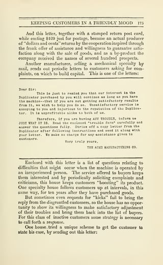 KEEPLXG CUSTOMERS IN A FRIENDLY MOOD 175
And this letter, together with A stamped return post card,
while costing $420 just for posLige, became an actual producer
of "dollars and cents" returns by the cooperation inspired through
the frank offer of assistance and willingness to guarantee satis-
faction along with the sale of goods, and as a by-product the
company received the names of several hundred prospects.
Another manufacturer, selling a mechanical specialty by
mail, sends out periodic letters to customers asking for com-
plaints, on which to build capital. This is one of the letters:
Daar Sir:
Thia 1b Juat to remind you that our Interest In the
Duplicator purchaaed ty you will continue as long as you bava
the machine--that if you are not getting satiEfaotory reaulta
from It, we wish to help you do ao. Unsatisfactory aervioe io
cnnoying to you and injurious to the reputation of tho Duplica-
tor. It l8 unprofitable alike to hoth of ua.
Therefore, if you are haTing AHY TROUBLE, Inform ua
J0ST WHAT IT IS. Read the enclosed "trouble torm" carefully and
answer the questions fully. Strike off a, copy letter from the
Duplicator after following instructions and send it along with
your letter. Wo make no ctiarse for any asalatanoe given to
oustomsrs.
Very truly yours,
THE ACirS lIAinj7ACTaai5(} CO.
Enclosed with this letter is a list of questions relating to
difficulties that might occur when the machine is operated by
an inexperienced person. The service offered to buyers keeps
them interested and by periodically soliciting complaints and
criticisms, this house keeps customers "boosting" its product.
One specialty house follows customers up at intervals, in this
same way, for ten years after they have purchased goods.
But sometimes even requests for "kicks" fail to bring the
reply from the disgruntled customers, so the house has no oppor-
tunity to show its v/illingness to make satisfactory adjustment
of their troubles and bring them back into the list of buyers.
For this class of inactive customers some strategy is necessary
to call forth a response.
One house. tried a unique scheme to get the customer to
State his case, by sending out this letter:
 