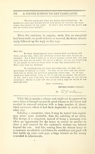 17G A CLEVER SCHEME TO GET COMPLAINTS
"We are eorry you find our goods unsatisfactory. We
would not have you diosatiefied with goods or service i"jjr many
times the amount of the order So won't you return the goods and
let ua refund your money?"
When the customer, in surprise, wrote that no complaint
had been made, no goods ordert-d or receiscd, the house immed-
iately followed up the reply in this way:
Dear Sir
We have investigated your record with our house and
find, as you say, that our previous letter was sent to you by
mistake. But I don't know as it was a mlotakc after all, for you
have not sent us an order for quite a while, and we are wondering
If our goods or service have been in any way unsatisfactory.
Won't you tell us frankly?
If anything has not been satisfactory, we want the
privilege of making it right. V7o want to ho sure you are satis-
fied and to renew our previous pleasant relations. So if any-
thing has been wrong, tell us of it and let uo adjust the matter.
If not, won't you look over the splendid offerings In our spring
catalogue, which is Just off the press and a copy of which we ara
mailing you?
Most cordially,
WBSTBRH RUBBER COKPAilY.
While this is merely a scheme and might not be approved by
some firms, it brought unusually good returns to this house and
resulted in renewed relations with a large number of dissat-
isfied customei-s whom it had been impossible to reach in any
other way.
Soliciting a complaint, when it may be turned into capital,
may prove more profitable than the soliciting of an order.
The receipt of a complaint, instead of being a necessary evil,
offers an opportunity for the house to extend its service—to
show a real concern for the customer's welfare—an interest
beyond the sale. And this, coming from the distant house to
a customer, unsolicited, establishes the confidence and good will
that builds up sales—and pays a large interest on the money
expended in adjustments.
 