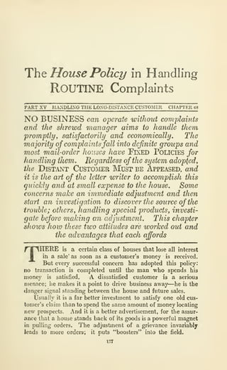 ThQ House Policy in Handling
Routine Complaints
PART XV HANDUNG THE LONG-DISTANCE CUSTOMER CHAPTER 63
NO BUSINESS can operate without complaints
and the shrewd manager aims to handle them
promptly, satisfactorily and economically. The
majority of complaintsfall into definite groups and
most mail-order houses have Fixed Policies for
handling iJiem, Regardless of the system adopted,
the Distant CusTOivtER Must be Appeased, and
it is the aH of the letter writer to accomplish this
quicJiiy and at small expense to the house. Some
concerns make an immediate adjustment and then
start an investigation to discover the source of the
trouble; others, handling special products, investi-
gate before making an adjustment. This chapter
shows how these two attitudes are worked out and
the advantages that each awards
THERE is a certain class of houses that lose all interest
ih a sale' as soon as a customer's money is received.
But every successful concern has adopted this policy:
no transaction is completed until the man who spends his
money is satisfied. A dissatisfied customer is a serious
menace; he makes it a point to drive business away—he is the
danger signal standing between the house and future sales.
Usually it is a far better investment to satisfy one old cus-
tomer's claim than to spend the same amount of money locating
new prospects. And it is a better advertisement, for the assur-
ance that a house stands back of its goods is a powerful magnet
in pulling orders. The adjustment of a grievance invariably
leads to more orders; it puts "boosters" into the field.
177
 