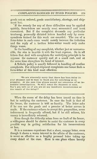 COMPLAD^S HANDLED BY FIXED POLICIES 179
goods not as ordered, goods unsatisfactory, shortage, and ship-
ment lost.
*lf the remedy for any of these difficulties may be applied
quickly, form-letters are usually most economical and most
convenient. But if the complaint demands any particular
trcatraenj;, personally dictated letters handled only by corre-
spondents trained for this work are essential. The use of a
form-letter in such cases would merely increase the irritatioa
and the reply of a tactless letter-writer would only make
things worse.
In the handling of any complaint, whether just or unreason-
able, the aim is to settle it with the least expense. So in all
letters that deal with complaints the underlying principle is to
appease the customer quickly and at a small cost, and at
the same time strengthen the bond of interest.
A tiefinite policy is usually followed in handling all routine
complaints. For delayed shipment complaints one house finds a
form-letter of this kind most effective:
"We are sincerely sorry that there has been delay in
your shipment and we want to thank you for notifying us so
promptly. At the same time please accept our assurance of an im-
Dedlate Investigation. We will trace the shipment at once.
Won't you tell us if you are at any immediate inconvenience as
the result of the delay?"
When the cause of the delay has been traced no time is
tost in notifying the customer. In case the fault is that of
the house, the customer is told so frankly. The letter asks
if he can use the goods and a promise of better service is
made. If the customer refuses to accept this proposition, some
inducement is frequently offered, but if he still refuses, his
money is immediately returned.
Even though the difficulty arises from no fault of the house,
a willingness should be shown to assist the customer in every
possible way in getting satisfaction for his inconvenience
or loss.
It is a common experience that a short, snappy letter, evea
though it shows a warm interest in the affairs of the customer,
is never as effective as a lengthy personal letter taking up
every detail of the case. Here is one place where brevity
 