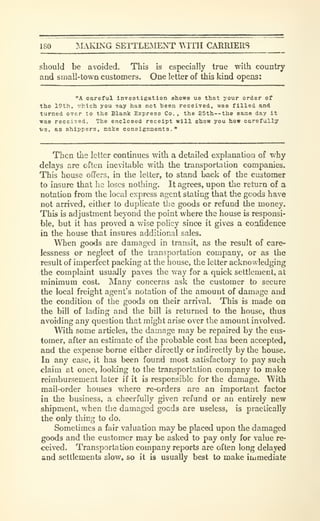 180 ^.lAIONG SETTLEAIENT WITH CARRIERS
should be avoided. This is especially true with country
and small-town customers. One letter of this kind opens:
"A careful Investigation shows us that your order of
the 19th, :7hich you say has not teen received, was filled and
turned over to the Blank Express Co. , the 25th--the same day It
was received. The enclosed receipt will show you how carefully
ve, as shippers, make consignments."
Then the letter continues with a detailed explanation of why
delays are often inevitable with the transportation companies.
This house offers, in the letter, to stand back of the customer
to insure that he loses nothing. It agrees, upon the return of a
notation from the local express agent stating that the goods have
not arrived, either to duplicate the goods or refund the money.
This is adjustment beyond the point where the house is responsi-
ble, but it has proved a wise policy since it gives a confidence
in the house that insures additional sales.
When goods are damaged in transit, as the result of care-
lessness or neglect of the transportation company, or as the
result of imperfect packing at the house, the letter acknowledging
the complaint usually paves the way for a quick settlement, at
minimum cost. Many concerns ask the customer to secure
the local freight agent's notation of the amount of damage and
the condition of the goods on their arrival. This is made on
the bill of lading and the bill is returned to the house, thus
avoiding any question that might arise over the amount involved.
With some articles, the damage may be repaired by the cus-
tomer, after an estimate of the probable cost has been accepted,
and the expense borne either directly or indirectly by the house.
In any case, it has been found most satisfactory to pay such
claim at once, looking to the transportation company to make
reimbursement later if it is responsible for the damage. With
mail-order houses where re-orders are an important factor
in the business, a cheerfully given refund or an entirely new
shipment, when the damaged goods are useless, is practically
the only thing to do.
Sometimes a fair valuation may be placed upon the damaged
goods and the customer may be asked to pay only for value re-
ceived. Transportation company reports are often long delayed
and settlements slow, so it is usually best to make immediat*
 