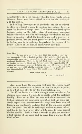 WHEN THE HOUSE TAKES THE BLAJVIE 181
adjustments to show the customer that the house wants to help
him—the house can better afford to wait for the settlement
with the carrier.
In handling the' complaint on goods that are not as ordered
to often an attempt is made to convince the customer by argu-
ment' that he should accept them. This is now considered a poor
business policy by the better class of mail-order managers.
While such complaints often arise through some fault of the cus-
tomer in ordering—which the investigation readily proves—ex-
perience shows that the most profitable method of settlement
in the long run, is to exchange the goods at the expense of the
house. A letter of this kind is usually most effective:
laar Sir:
'Wer are very aorry that you find tho gooda are not as
yt'U expected. We htve looked up the order and find that you in-
advertently gave the wrong numher, as you may readily see by tha-
enclosed duplicate. While we do not feel that we are in any way
at fault, we want to thank you Tor giving U3 the opportunity of
caking an explanation and of helping you out. If the goods are of
no use to you we will gladly exchange them, for we would not hav9
ycu dissatisfied for many times the small coct of shipment
charges
Very truly yours.
And many times the customer will keep the goods, rather
than ask so considerate a house to bear an unjust expense;
cr he will at least offer to pay the transportation cost.
But if the house is at fault through some mistake in the
shipping department, it is usually advisable to tell the customer
frankly. Point out to him that, even with the most careful at-
tention, mistJikes are sometimes inevitable; that the house sin-
cerely regrets any inconvenience that may have been incurred
through an employee's mistake; that if the customer cannot
use the goods they will be exchanged without expense to him,
and that in the future every effort will be made to guard against
similar trouble. Such a letter is certain to give the customer
a high opinion of tlie house and to make him a warmer friend
than before.
 