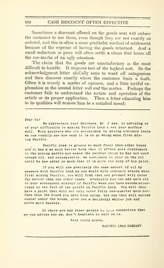 183 CASH DISCOUNT OFTEN EFFECTIVE
Sometimes a discount offered on the goods sent will induce
the customer to use them, even though they are not exactly as
ordered, and this is often a more profitable method of settlement
because of the expense of having the goods returned. And a
small reduction in price will often settle a claim that bears all
the ear-marks of an ugly situation.
The claim that the goods are unsatisfactory is the most
difiBcult to handle. It requires tact of the highest sort. So the
acknowledgment letter skilfully aims to ward off antagonism
and then discover exactly where the customer finds a fault.
Often it is merely a matter of opinion, and a little tactful ex-
planation in the second letter will end the matter. Perhaps the
customer fails to understand the nature and operation of the
article or its proper apphcalion. Then a letter educating him
to its qualities will restore him to a satisfied mood:
Dear Sir
Wo appreciate your f&lrnesa. Mr J nee. In advising ua
of your difficulty in malting Pacific Lead c .ver your surface
well. With painters who are accustomed to mixing ordinary leads
we can readily see hov easy It te to go wrong when first mix-
ing Pacific.
Pacific Le&d Is ground eo ouch finer than other leads
and It has a eo much better body that it offers more resistance
to the mixing paddle and makes the painter think he has not used
enough oil. and consequently, he continues to pour In the oil
until he has added eo much that It lm>alr8 the body of his paint.
If you will use precisely the same amount of oil by
meaeure with Pacific Lead as you would with ordinary brands when
first mixing Pacific, you will find that our product will cover'
far better than the other leads Gradually you can add more oil
to your subseQuent mixings of Pacific when you have become accus-
tomed to tho feel of the paddle In Pacific Lead. You will then
have a paint that will not only cover fully one-quarter more sur-
faeo than the brand you have been using, but one that will spread
easier under the brush, give you a decidedly whiter Job and
prove more durable.
If there are any other points lu t-..o connection that
are can advise you on. don't hesitate to call on us.
Very truly yours.
PACIFIC LBAD COMPAlTf.
 
