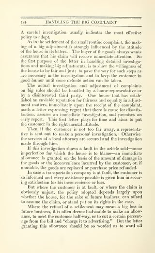 1S4 HANDLING THE BIG COMPLAINT
A careful investigatiou usually indicates tlie most cfTcctive
policy to adopt.
As in the sctllcment of the small routine complaint, the mak-
ing of a big adjustment is strongly influenced by the attitude
of the house in its letters. • The bu}'cr of the goods always wants
assurance that his claim will receive immediate attention. So
the first purpose of the letter in handling detailed investiga-
tions and making big adjustments, is to show the willingness of
the house to be fair and just; to pave the way for such steps as
are necessary in the investigation and to keep the customer in
good humor until some definite action can be taken.
The actual investigation and adjustment of complaints
on big sales should be handled by a house-representative or
by a disinterested third party. One house that has estab-
lished an enviable reputation for fairness and equality in adjust-
ment matters, immediately upon tlie rcccij>t of the complaint,
mails a letter expressing regret that there is cause for dissatis-
faction, assures an immediate investigation, and promises an
early report. This first letter plays for time and aims to put
the customer in the right mental attitude.
Then, if the customer is not too far away, a representa-
tive is sent out to make a personal investigation. •
Otherwise
the services of a local attorney are secured and the investigation
made through him.
If this investigation shows a fault in the article sold—some
imperfection for which the house is to blame—an immediate
allowance is granted on the basis of the amount of damage in
the goods or tlic inconvenience incurred by the customer, or, if
unusable, the goods are replaced or purchase price refunded.
In case a transportation company is at fault, the customer is
so informed and every assistance possible is given him in secur-
ing satisfaction for his inconvenience or loss.
But v/here the customer is at fault, or where the claim 13
obviously unjust, the policy adopted depends largely upon
whether the house, for the sake of future business, can afford
to assume the claim, or stand pat on its rights in the case.
Where the refusal of a settlement may mean a big loss in
future business, it is often deemed advisable to make an allow-
ance, to meet the customer half-way, or to cut a certain percent*
age from the bill and "charge it to advertising." But the letter
granting this allowance should be so worded as to ward off
 