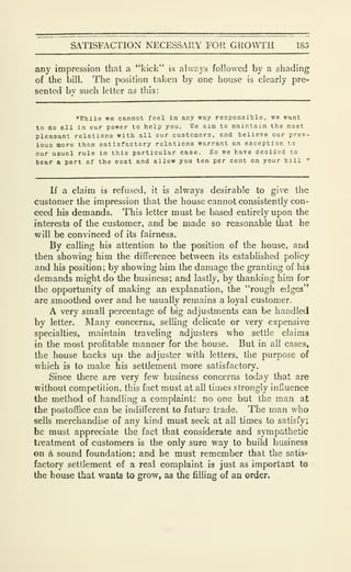 SATISFACTION NECESSAIIY FOR GROWTH 185
any impression that a "kick" is always followed by a shading
of the bill. The position taken by one house is clearly pre-
sented bv such letter as this:
"While we cannot feci in any way responsible, we rant
to ao ell in our power to help you. We aim to maintain the most
pleasant relations with all our customers, and believe our prev-
iouo more than satisfactory relations warrant an exception to
our usual rule In this particular case. So we have decided to
bear a part of the cost and allow you ten per cent on your bill "
If a claim is refused, it is always desirable to give the
customer the impression that the house cannot consistently con-
ceed his demands. This letter must be based entirely upon the
interests of the customer, and be made so reasonable that he
will be convinced of its fairness.
By calling his attention to the position of the house, and
then showing him the difference between its estabhshed policy
and his position; by showing him the damage the granting of his
demands might do the business; and lastly, by thanking him for
the opportunity of making an explanation, the "rough edges"
are smoothed over and he usually remains a loyal customer.
A very small percentage of big adjustments can be handled
by letter. Many concerns, selling delicate or very expensive
specialties, maintain traveling adjusters who settle claims
in the most profitable manner for the house. But in all cases,
the house backs up the adjuster with letters, the purpose of
which is to make his settlement more satisfactory.
Since there are very few business concerns today that are
without competition, this fact must at all times strongly infjuence
the method of handling a complaint: no one but the man at
the postoffice can be indifferent to future trade. The man v/ho
sells merchandise of any kind must seek at all times to satisfy;
he must appreciate the fact that considerate and sympathetic
treatment of customers is the only sure way to build business
on a sound foundation; and he must remember that the satis-
factory settlement of a real complaint is just as important to
the house that wants to grow, as the filling of an order.
 