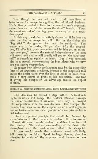 THE "NEGATIVE APPEAL" 15
Even though he does not want to axld new lines, he
hates to see his competitors getting the additional business.
He is often persuaded to Hsten to tlie manufacturer's argument
rather than see the "dealer across the street" benefit. Thus,
the surest method of reaching your man may be by a nega-
tive appeal.
In this way the dealer is tactfully shown that if he does not
take the line a competitor will. But in flourishing the
•'big stick," the greatest tact must be employed. You
cannot say to the dealer, "If you don't take this proposi-
tion, I'll offer it to your competitor and let him get an advan-
tage over you," because the natural independence of the man
will assert itself and he will usually tell you to *'Go hang your-
self," or something equally pertinent. But if you approach
him in a smooth way—covering the blunt threat with velvet
—
you can secure cooperation.
No matter how velvety the language may be, the compelling
force of the argument is evident, because of the suggestion that
unless the dealer takes over the lines of goods he must relin-
quish a sure source of profit to his competitor. The fear
of giving his competitor the advantage makes the appeal
effective.
SCHEME 13—GETTING COMMENDATION FROM LOCAL ORGANIZATIONS
This idea may be carried a step further. A local sell-
ing factor which will compel the dealer's attention through
the fear of possible loss of his other trade, may be brought
into cooperation with the manufacturer. For example, the
manufacturer may secure the cooperation of a local organiza-
tion or business concern under promise of some prize or finan-
cial inducement.
There is a general principle that should be observed by
manufacturers in their letters to dealers. It is to assume
different attitudes towards dealers in different sections of
the country. The natural surroundings of the dealer, the
atmosphere and the environment, affect his viewpoint.
If you would reach the westerner most effectively,
talk quantity to him. Speak in large figures, give less
attention to details of the argument and hammer on ser-
vice.
 