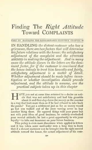 Finding The Right Attitude
Toward COMPLAINTS
PART XV HANDLING THE LONG-DISTANCE CUSTOMER CHAPTER 09
IN HANDLING the distant customer who has a
frievancey there are twofactors that will determine
isfuture relations with the house: the satisfactory
adjustment of the complaint and the attitude
ASSUMED in maJcing the adjustment. And in many
cases the attitude show7i in the letters are the dom-
inant factory for if the customer is convinced that
the house intends to treat him honestly and fairly,
satisfactory adjustment is a matter of detail.
Whether adjustment should be made before inves-
tigation or whether investigation should precede
adjustment, and the attitude to assume, are the
practical svbjects taken up in this chapter
AVE you not at some time returned to a dealer an arti-
cle that was not satisfactory and had him grumble
about it and then slap down the money on the counter
in a way that hurt more than as if he had refused to take back
the goods ? You got a settlement just as far as money would
go but you walked out of the store vowing never to buy
another thing there. He squared things with your purse but
not with your ideas of good business; he entirely overlooked
your mental attitude; he lost a great opportunity to win your
loyalty—to take out insurance on your future business.
Thb policy is even more disastrous when applied in letters
and it has taken some mail-order men a long time to learn
that if a distant customer can be brought into the right mental
attitude toward the house, the actual adjustment of his com-.
 