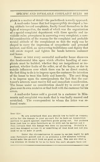 SPECIFIC AND INVIOLADLE COMPLAINT RULES 187
plaint is a matter of detail—the pocketbook is easily appeased.
A mail-order house that had imperceptibly developed a los-
ing attitude toward complaints, finally found themselves in the
light of retrospection, the result of which was the organization
of a special complaint department with three specific and in-
violable rules: promptness in answering every complaint; a care-
ful consideration of the reasons for the complaint and probable
mentiil attitude of the complainant so tliat the reply can be
shaped to carry tlie impression of sympathetic and personal
interest; and third, an unwavering truthfulness and dignity that
will create respect and tighten the bonds between customer
and house.
Sooner or later every successful mail-order house discovers
this fundamental idea upon which effective handling of com-
plaints must be builded, whether they are insignificant or im-
portant, whether faults of the seller, or of the buyer, or due to
outside influences over which there can be no direct control,
the first thing to do is to impress upon the customer the intention
of the house to treat him fairly and honestly. The next thing
is to impress upon the correspondents the fact that the- cus-
tomer's interests must receive full and immediate consideration.
The house under no consideration should try to cover up or
ffloss over its own mistakes or find fault with the customer for hiso
errors.
A mail-order house sold a go-cart to a customer in Min-
nesota and complaint was made that is was badly marred and
scratched. The correspondent to whom the letter was re-
ferred wrote:
Dear Sir:
We are surprised that you should try to hold us respon-
eitle for tha damage to your go-cart for we have an inspection
service to guard against imperfect goods going out. Our packers
know just how to ship furniture so it will not te marred and I
feci certain that the damage was done in uncrating. Protiably a
nail was dragged across it or something of that kind and now you
look to U3 to make it good.
Under the circumstances it seems to us you ought to get
some furniture polish and it is pro'ba'ble a few minutes ru'bhing
would make the go-cart look as good as new. Tou can see what u
t)ig expense it would be to us to have the cart shippea back and
 